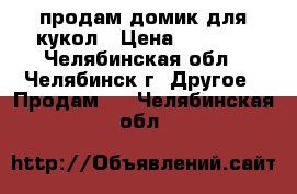 продам домик для кукол › Цена ­ 5 500 - Челябинская обл., Челябинск г. Другое » Продам   . Челябинская обл.